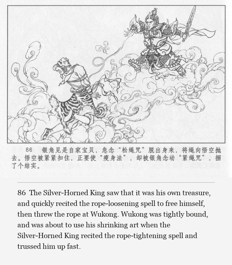The Silver-Horned King saw that it was his own treasure, and quickly recited the rope-loosening spell to free himself, then threw the rope at Wukong. Wukong was tightly bound, and was about to use his shrinking art when the Silver-Horned King recited the rope-tightening spell and trussed him up fast.