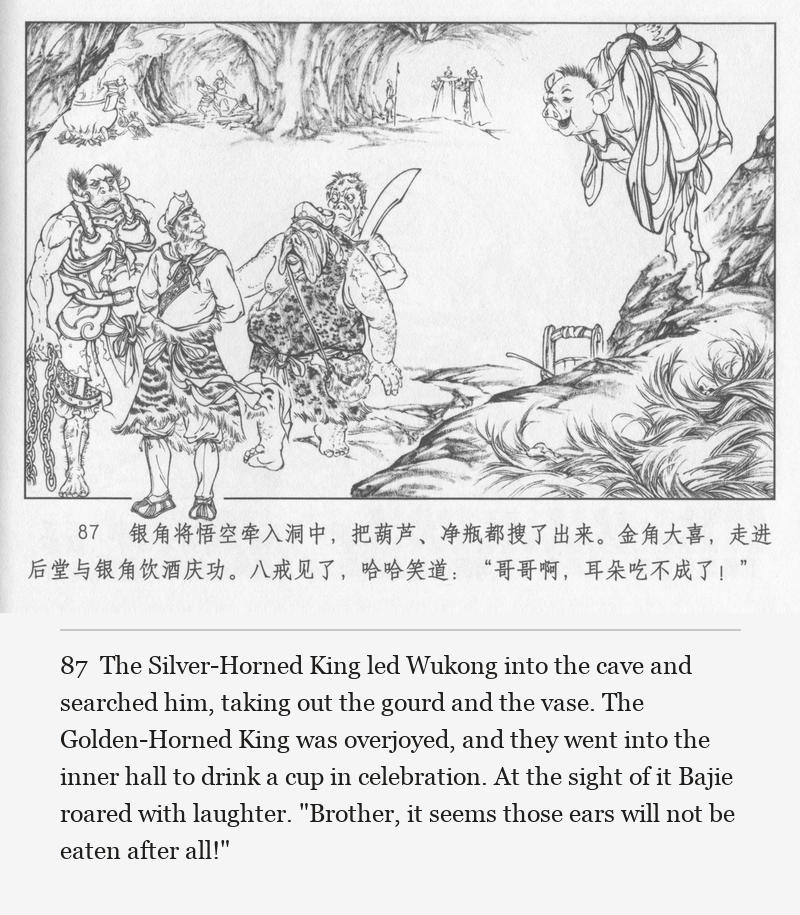The Silver-Horned King led Wukong into the cave and searched him, taking out the gourd and the vase. The Golden-Horned King was overjoyed, and they went into the inner hall to drink a cup in celebration. At the sight of it Bajie roared with laughter. "Brother, it seems those ears will not be eaten after all!"