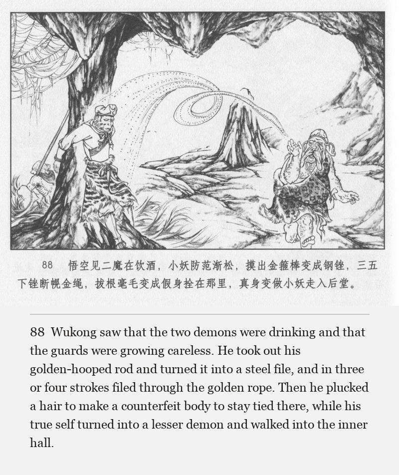 Wukong saw that the two demons were drinking and that the guards were growing careless. He took out his golden-hooped rod and turned it into a steel file, and in three or four strokes filed through the golden rope. Then he plucked a hair to make a counterfeit body to stay tied there, while his true self turned into a lesser demon and walked into the inner hall.