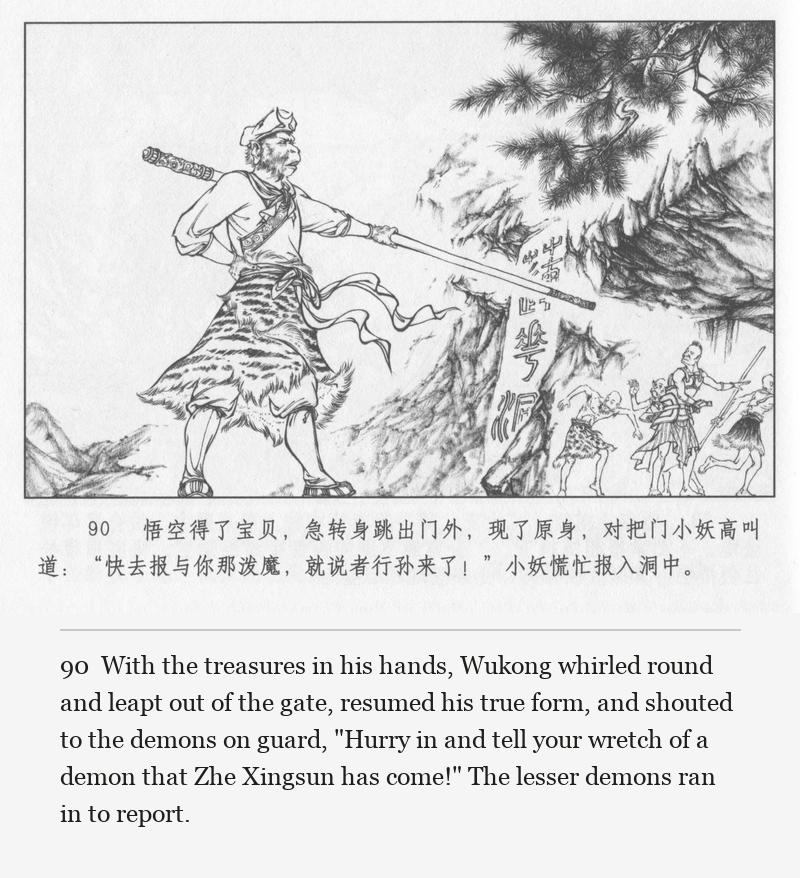 With the treasures in his hands, Wukong whirled round and leapt out of the gate, resumed his true form, and shouted to the demons on guard, "Hurry in and tell your wretch of a demon that Zhe Xingsun has come!" The lesser demons ran in to report.