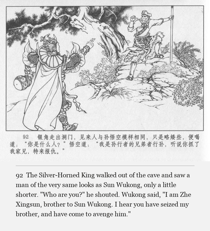 The Silver-Horned King walked out of the cave and saw a man of the very same looks as Sun Wukong, only a little shorter. "Who are you?" he shouted. Wukong said, "I am Zhe Xingsun, brother to Sun Wukong. I hear you have seized my brother, and have come to avenge him."