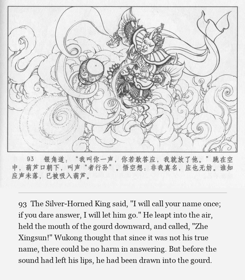 The Silver-Horned King said, "I will call your name once; if you dare answer, I will let him go." He leapt into the air, held the mouth of the gourd downward, and called, "Zhe Xingsun!" Wukong thought that since it was not his true name, there could be no harm in answering. But before the sound had left his lips, he had been drawn into the gourd.