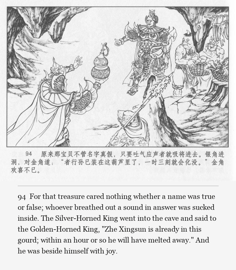 For that treasure cared nothing whether a name was true or false; whoever breathed out a sound in answer was sucked inside. The Silver-Horned King went into the cave and said to the Golden-Horned King, "Zhe Xingsun is already in this gourd; within an hour or so he will have melted away." And he was beside himself with joy.