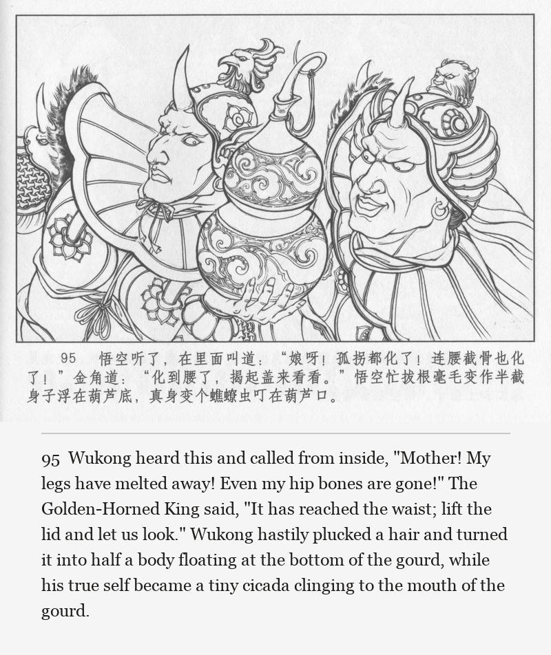 Wukong heard this and called from inside, "Mother! My legs have melted away! Even my hip bones are gone!" The Golden-Horned King said, "It has reached the waist; lift the lid and let us look." Wukong hastily plucked a hair and turned it into half a body floating at the bottom of the gourd, while his true self became a tiny cicada clinging to the mouth of the gourd.