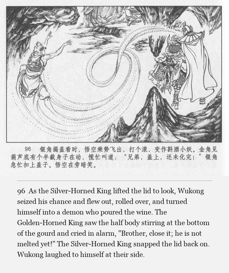 As the Silver-Horned King lifted the lid to look, Wukong seized his chance and flew out, rolled over, and turned himself into a demon who poured the wine. The Golden-Horned King saw the half body stirring at the bottom of the gourd and cried in alarm, "Brother, close it; he is not melted yet!" The Silver-Horned King snapped the lid back on. Wukong laughed to himself at their side.