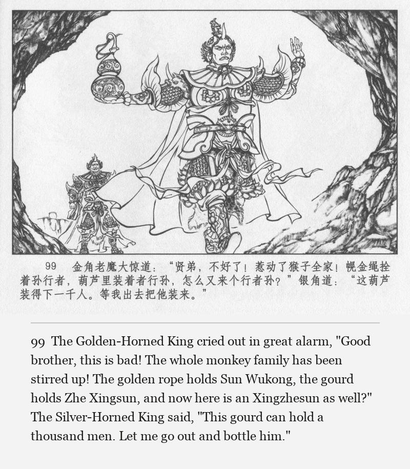The Golden-Horned King cried out in great alarm, "Good brother, this is bad! The whole monkey family has been stirred up! The golden rope holds Sun Wukong, the gourd holds Zhe Xingsun, and now here is an Xingzhesun as well?" The Silver-Horned King said, "This gourd can hold a thousand men. Let me go out and bottle him."