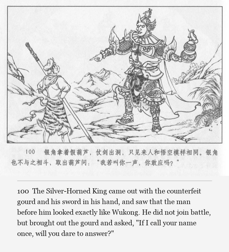 The Silver-Horned King came out with the counterfeit gourd and his sword in his hand, and saw that the man before him looked exactly like Wukong. He did not join battle, but brought out the gourd and asked, "If I call your name once, will you dare to answer?"