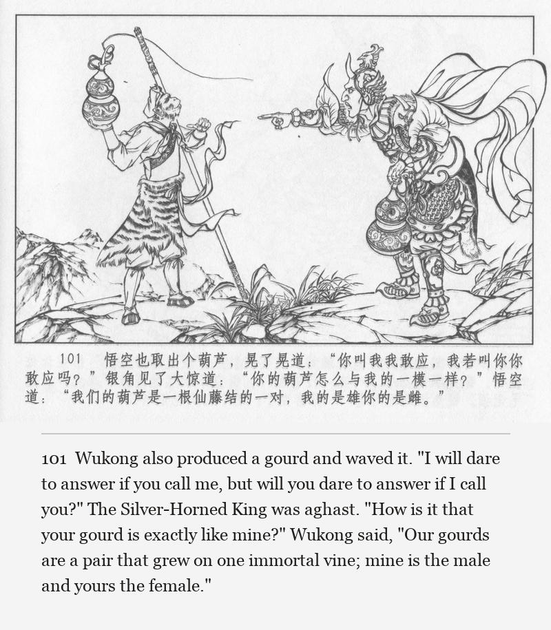 Wukong also produced a gourd and waved it. "I will dare to answer if you call me, but will you dare to answer if I call you?" The Silver-Horned King was aghast. "How is it that your gourd is exactly like mine?" Wukong said, "Our gourds are a pair that grew on one immortal vine; mine is the male and yours the female."
