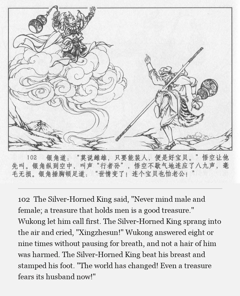 The Silver-Horned King said, "Never mind male and female; a treasure that holds men is a good treasure." Wukong let him call first. The Silver-Horned King sprang into the air and cried, "Xingzhesun!" Wukong answered eight or nine times without pausing for breath, and not a hair of him was harmed. The Silver-Horned King beat his breast and stamped his foot. "The world has changed! Even a treasure fears its husband now!"