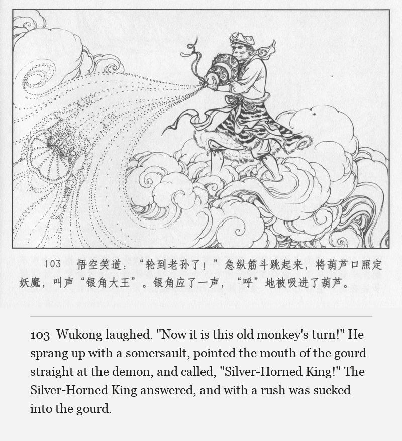 Wukong laughed. "Now it is this old monkey's turn!" He sprang up with a somersault, pointed the mouth of the gourd straight at the demon, and called, "Silver-Horned King!" The Silver-Horned King answered, and with a rush was sucked into the gourd.