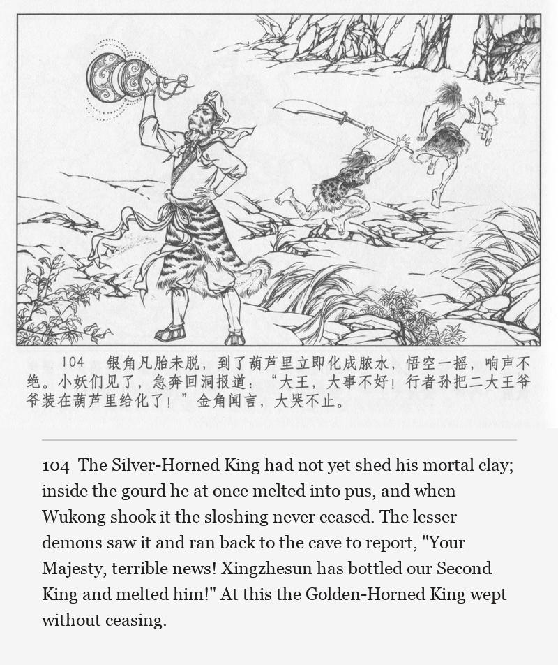 The Silver-Horned King had not yet shed his mortal clay; inside the gourd he at once melted into pus, and when Wukong shook it the sloshing never ceased. The lesser demons saw it and ran back to the cave to report, "Your Majesty, terrible news! Xingzhesun has bottled our Second King and melted him!" At this the Golden-Horned King wept without ceasing.