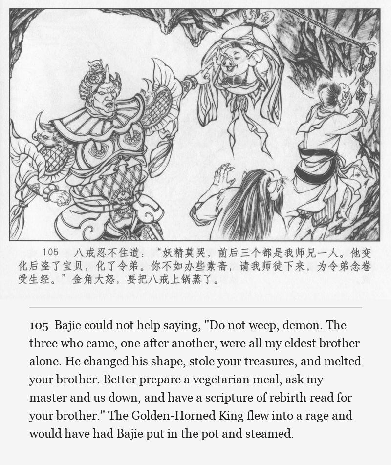 Bajie could not help saying, "Do not weep, demon. The three who came, one after another, were all my eldest brother alone. He changed his shape, stole your treasures, and melted your brother. Better prepare a vegetarian meal, ask my master and us down, and have a scripture of rebirth read for your brother." The Golden-Horned King flew into a rage and would have had Bajie put in the pot and steamed.