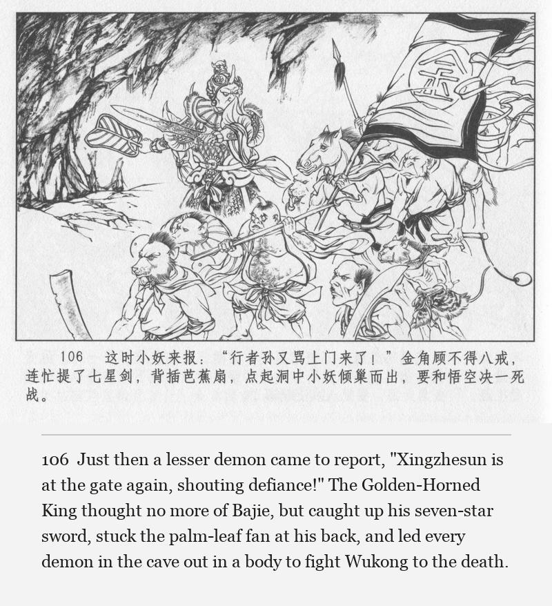 Just then a lesser demon came to report, "Xingzhesun is at the gate again, shouting defiance!" The Golden-Horned King thought no more of Bajie, but caught up his seven-star sword, stuck the palm-leaf fan at his back, and led every demon in the cave out in a body to fight Wukong to the death.