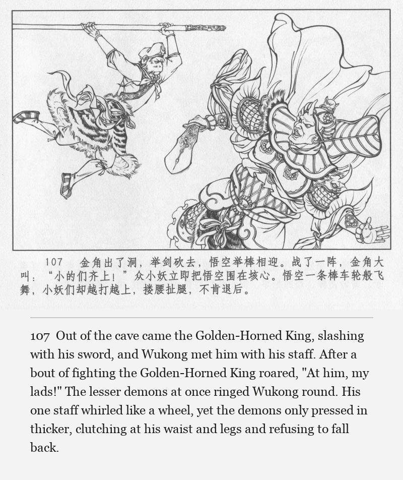 Out of the cave came the Golden-Horned King, slashing with his sword, and Wukong met him with his staff. After a bout of fighting the Golden-Horned King roared, "At him, my lads!" The lesser demons at once ringed Wukong round. His one staff whirled like a wheel, yet the demons only pressed in thicker, clutching at his waist and legs and refusing to fall back.
