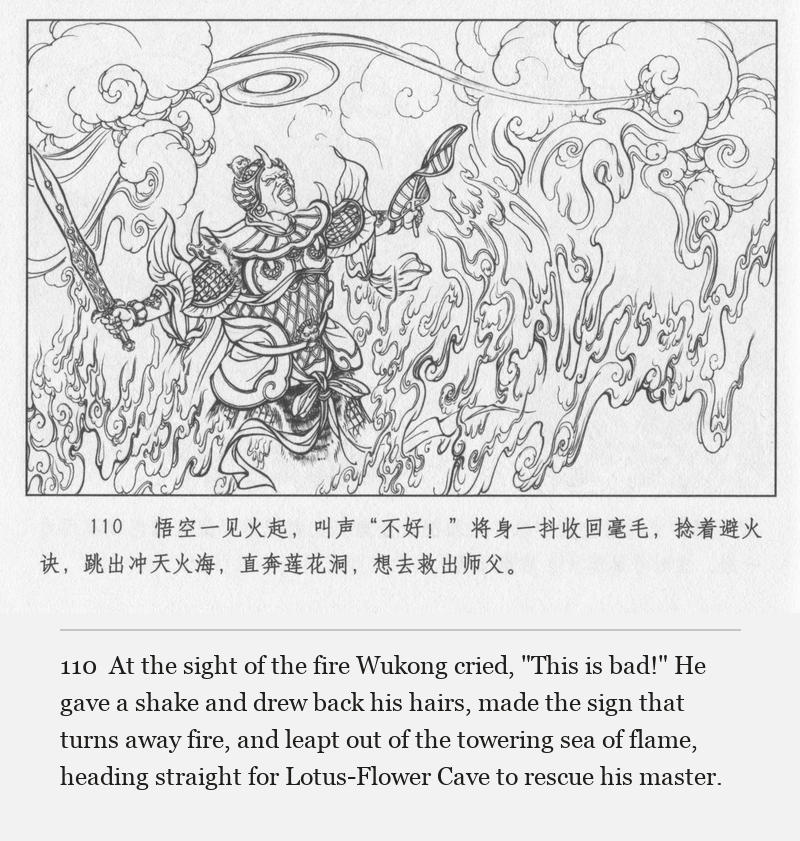 At the sight of the fire Wukong cried, "This is bad!" He gave a shake and drew back his hairs, made the sign that turns away fire, and leapt out of the towering sea of flame, heading straight for Lotus-Flower Cave to rescue his master.
