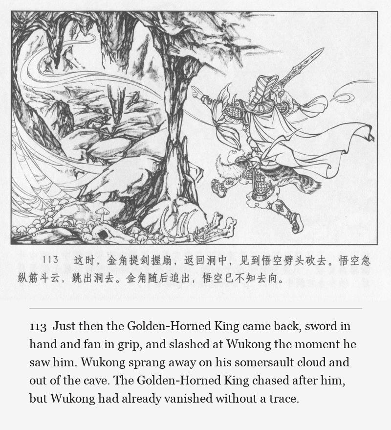 Just then the Golden-Horned King came back, sword in hand and fan in grip, and slashed at Wukong the moment he saw him. Wukong sprang away on his somersault cloud and out of the cave. The Golden-Horned King chased after him, but Wukong had already vanished without a trace.