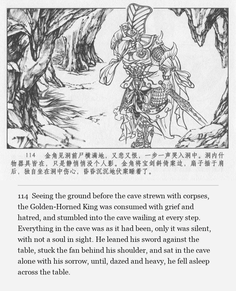 Seeing the ground before the cave strewn with corpses, the Golden-Horned King was consumed with grief and hatred, and stumbled into the cave wailing at every step. Everything in the cave was as it had been, only it was silent, with not a soul in sight. He leaned his sword against the table, stuck the fan behind his shoulder, and sat in the cave alone with his sorrow, until, dazed and heavy, he fell asleep across the table.
