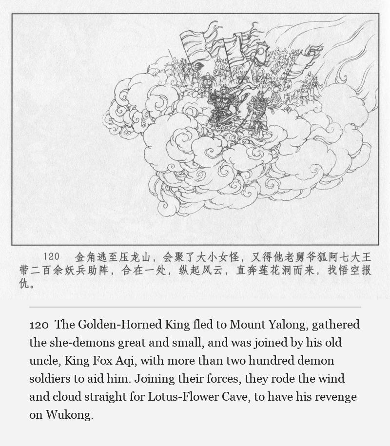 The Golden-Horned King fled to Mount Yalong, gathered the she-demons great and small, and was joined by his old uncle, King Fox Aqi, with more than two hundred demon soldiers to aid him. Joining their forces, they rode the wind and cloud straight for Lotus-Flower Cave, to have his revenge on Wukong.