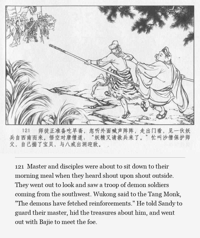 Master and disciples were about to sit down to their morning meal when they heard shout upon shout outside. They went out to look and saw a troop of demon soldiers coming from the southwest. Wukong said to the Tang Monk, "The demons have fetched reinforcements." He told Sandy to guard their master, hid the treasures about him, and went out with Bajie to meet the foe.