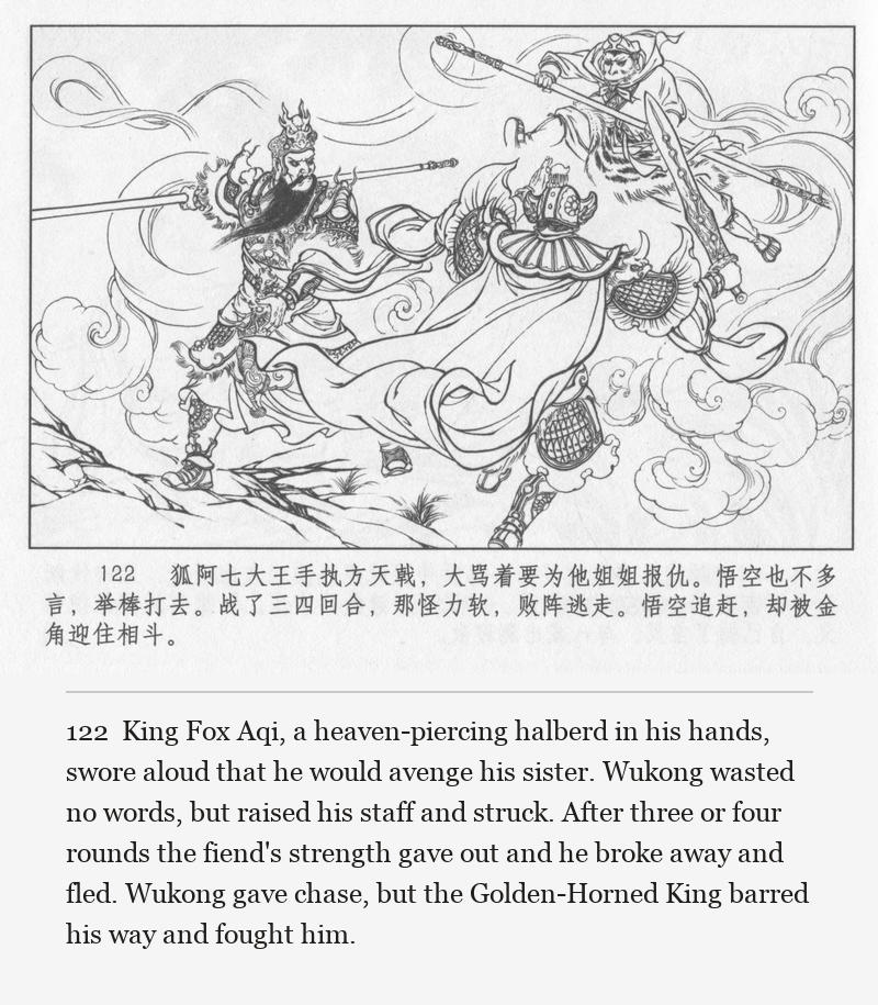 King Fox Aqi, a heaven-piercing halberd in his hands, swore aloud that he would avenge his sister. Wukong wasted no words, but raised his staff and struck. After three or four rounds the fiend's strength gave out and he broke away and fled. Wukong gave chase, but the Golden-Horned King barred his way and fought him.