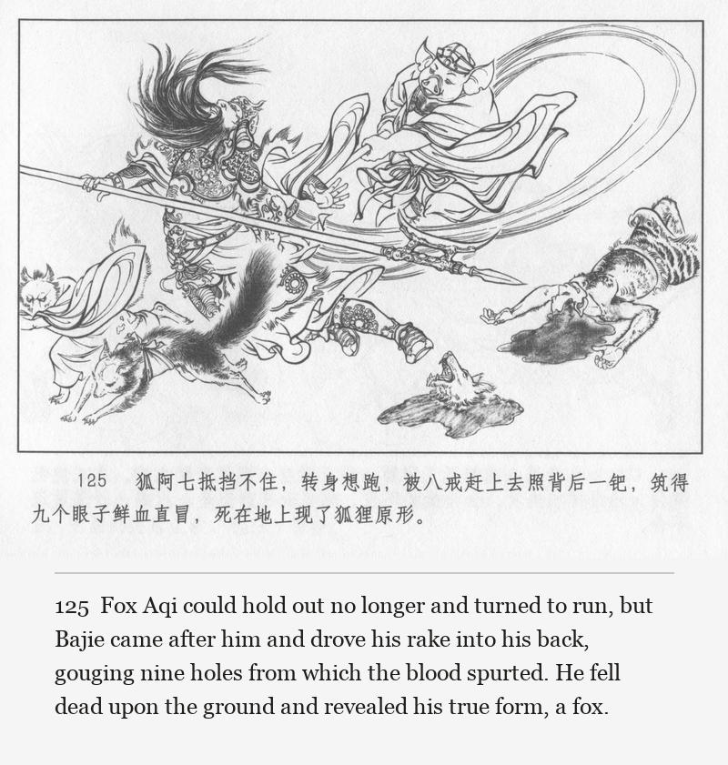 Fox Aqi could hold out no longer and turned to run, but Bajie came after him and drove his rake into his back, gouging nine holes from which the blood spurted. He fell dead upon the ground and revealed his true form, a fox.