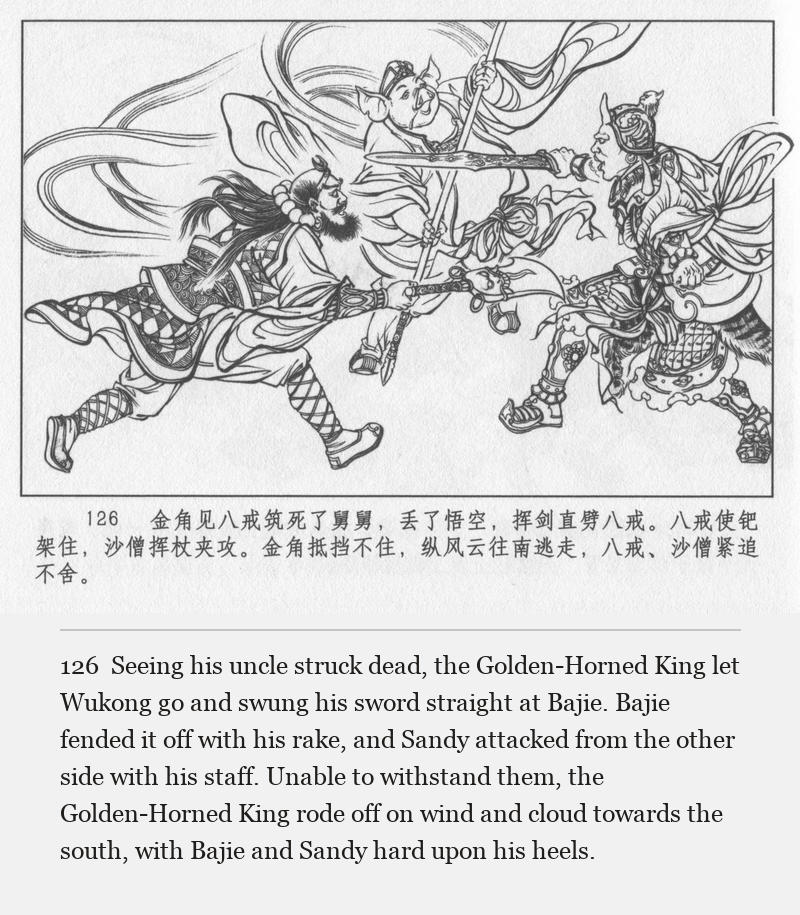 Seeing his uncle struck dead, the Golden-Horned King let Wukong go and swung his sword straight at Bajie. Bajie fended it off with his rake, and Sandy attacked from the other side with his staff. Unable to withstand them, the Golden-Horned King rode off on wind and cloud towards the south, with Bajie and Sandy hard upon his heels.