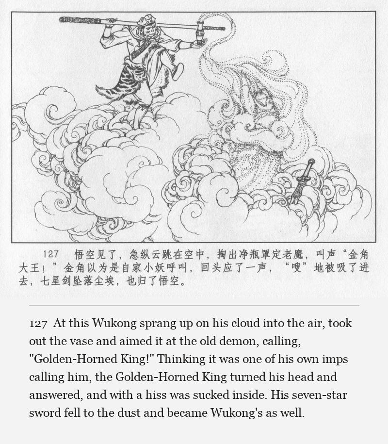 At this Wukong sprang up on his cloud into the air, took out the vase and aimed it at the old demon, calling, "Golden-Horned King!" Thinking it was one of his own imps calling him, the Golden-Horned King turned his head and answered, and with a hiss was sucked inside. His seven-star sword fell to the dust and became Wukong's as well.