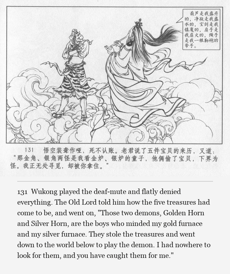 Wukong played the deaf-mute and flatly denied everything. The Old Lord told him how the five treasures had come to be, and went on, "Those two demons, Golden Horn and Silver Horn, are the boys who minded my gold furnace and my silver furnace. They stole the treasures and went down to the world below to play the demon. I had nowhere to look for them, and you have caught them for me."