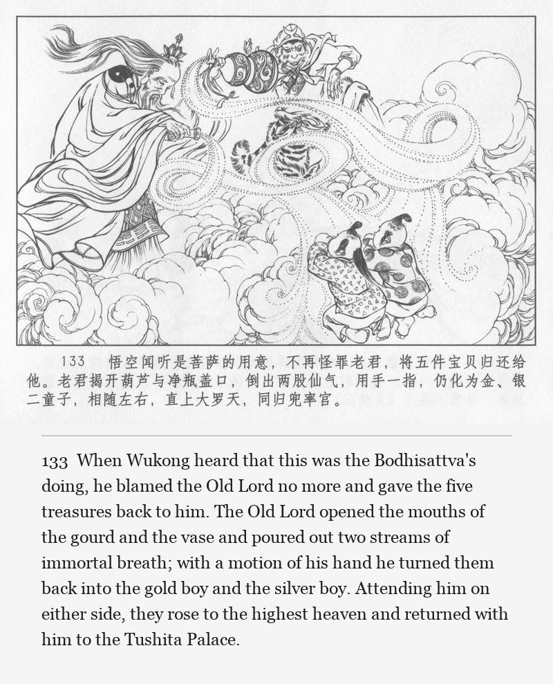 When Wukong heard that this was the Bodhisattva's doing, he blamed the Old Lord no more and gave the five treasures back to him. The Old Lord opened the mouths of the gourd and the vase and poured out two streams of immortal breath; with a motion of his hand he turned them back into the gold boy and the silver boy. Attending him on either side, they rose to the highest heaven and returned with him to the Tushita Palace.