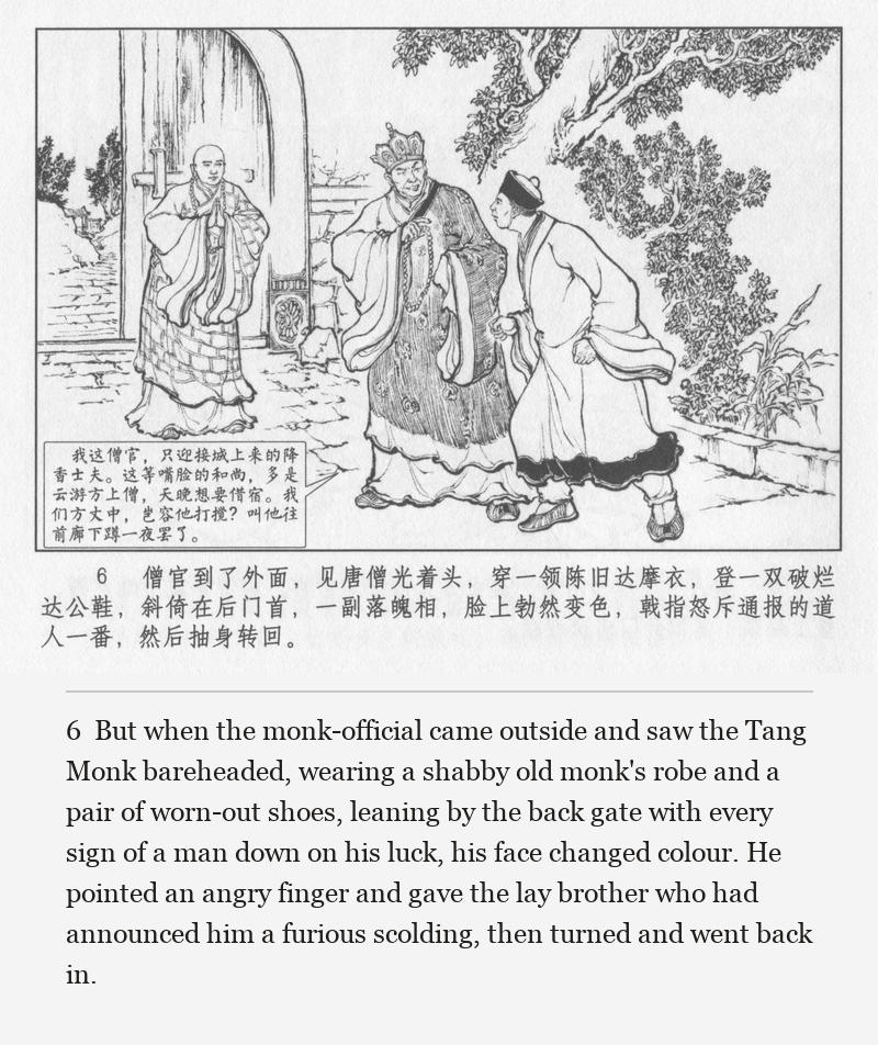 But when the monk-official came outside and saw the Tang Monk bareheaded, wearing a shabby old monk's robe and a pair of worn-out shoes, leaning by the back gate with every sign of a man down on his luck, his face changed colour. He pointed an angry finger and gave the lay brother who had announced him a furious scolding, then turned and went back in.