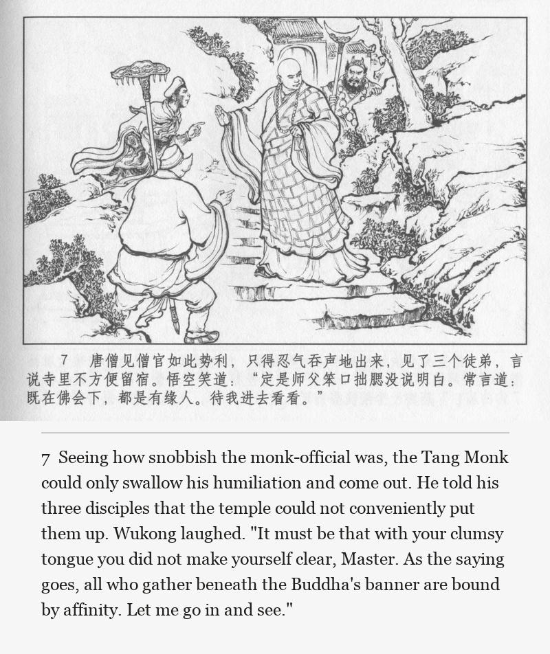 Seeing how snobbish the monk-official was, the Tang Monk could only swallow his humiliation and come out. He told his three disciples that the temple could not conveniently put them up. Wukong laughed. "It must be that with your clumsy tongue you did not make yourself clear, Master. As the saying goes, all who gather beneath the Buddha's banner are bound by affinity. Let me go in and see."