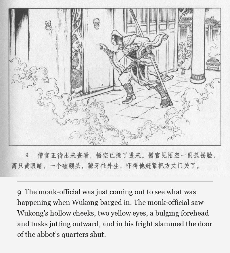 The monk-official was just coming out to see what was happening when Wukong barged in. The monk-official saw Wukong's hollow cheeks, two yellow eyes, a bulging forehead and tusks jutting outward, and in his fright slammed the door of the abbot's quarters shut.