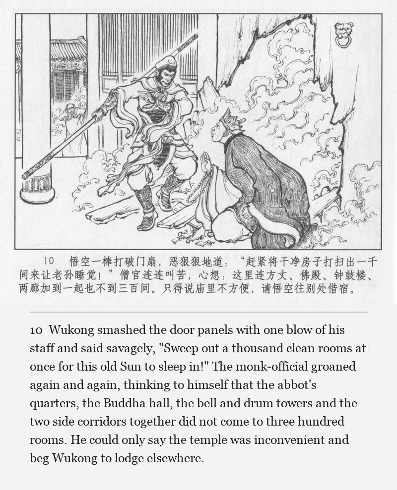Wukong smashed the door panels with one blow of his staff and said savagely, "Sweep out a thousand clean rooms at once for this old Sun to sleep in!" The monk-official groaned again and again, thinking to himself that the abbot's quarters, the Buddha hall, the bell and drum towers and the two side corridors together did not come to three hundred rooms. He could only say the temple was inconvenient and beg Wukong to lodge elsewhere.