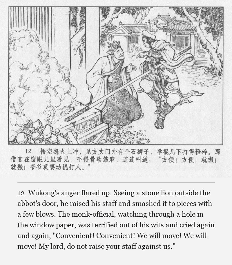 Wukong's anger flared up. Seeing a stone lion outside the abbot's door, he raised his staff and smashed it to pieces with a few blows. The monk-official, watching through a hole in the window paper, was terrified out of his wits and cried again and again, "Convenient! Convenient! We will move! We will move! My lord, do not raise your staff against us."
