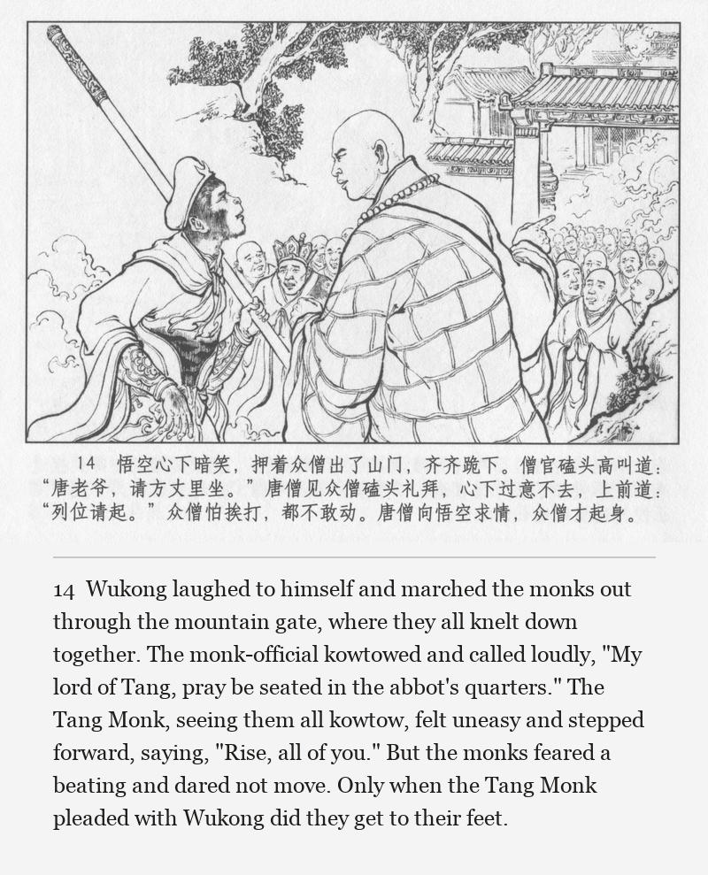 Wukong laughed to himself and marched the monks out through the mountain gate, where they all knelt down together. The monk-official kowtowed and called loudly, "My lord of Tang, pray be seated in the abbot's quarters." The Tang Monk, seeing them all kowtow, felt uneasy and stepped forward, saying, "Rise, all of you." But the monks feared a beating and dared not move. Only when the Tang Monk pleaded with Wukong did they get to their feet.