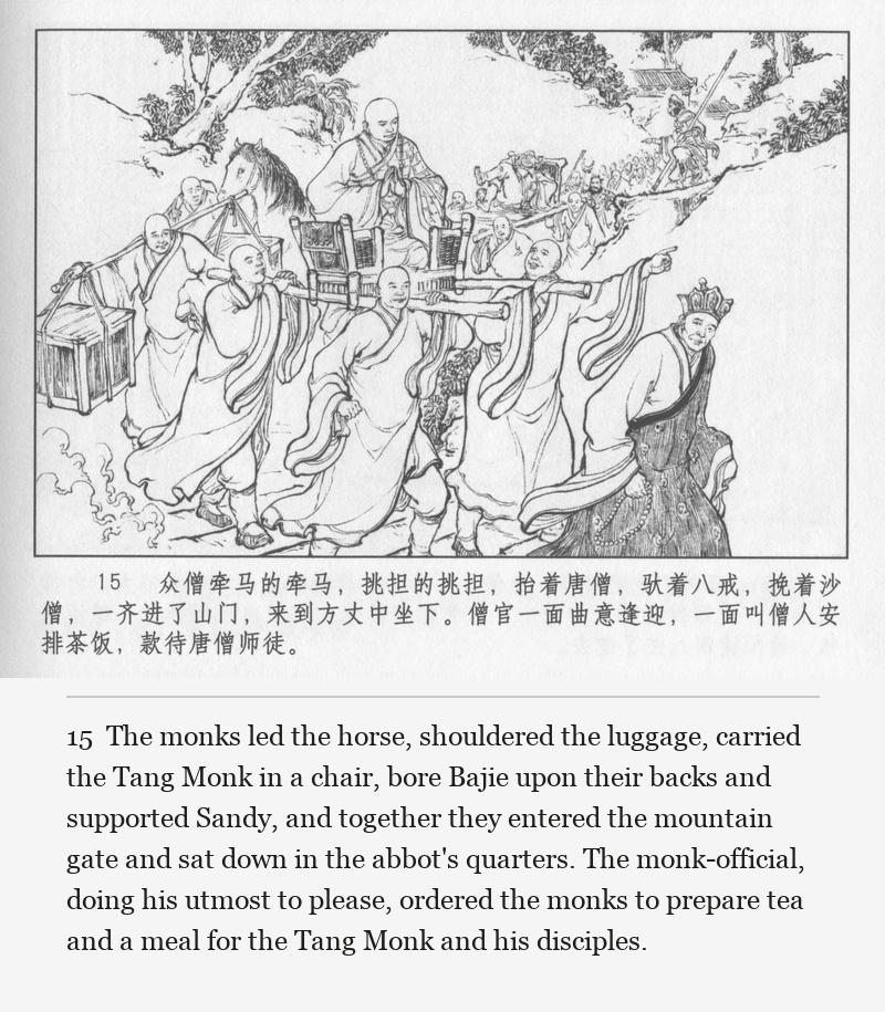 The monks led the horse, shouldered the luggage, carried the Tang Monk in a chair, bore Bajie upon their backs and supported Sandy, and together they entered the mountain gate and sat down in the abbot's quarters. The monk-official, doing his utmost to please, ordered the monks to prepare tea and a meal for the Tang Monk and his disciples.