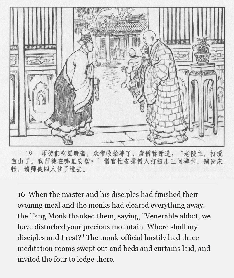 When the master and his disciples had finished their evening meal and the monks had cleared everything away, the Tang Monk thanked them, saying, "Venerable abbot, we have disturbed your precious mountain. Where shall my disciples and I rest?" The monk-official hastily had three meditation rooms swept out and beds and curtains laid, and invited the four to lodge there.