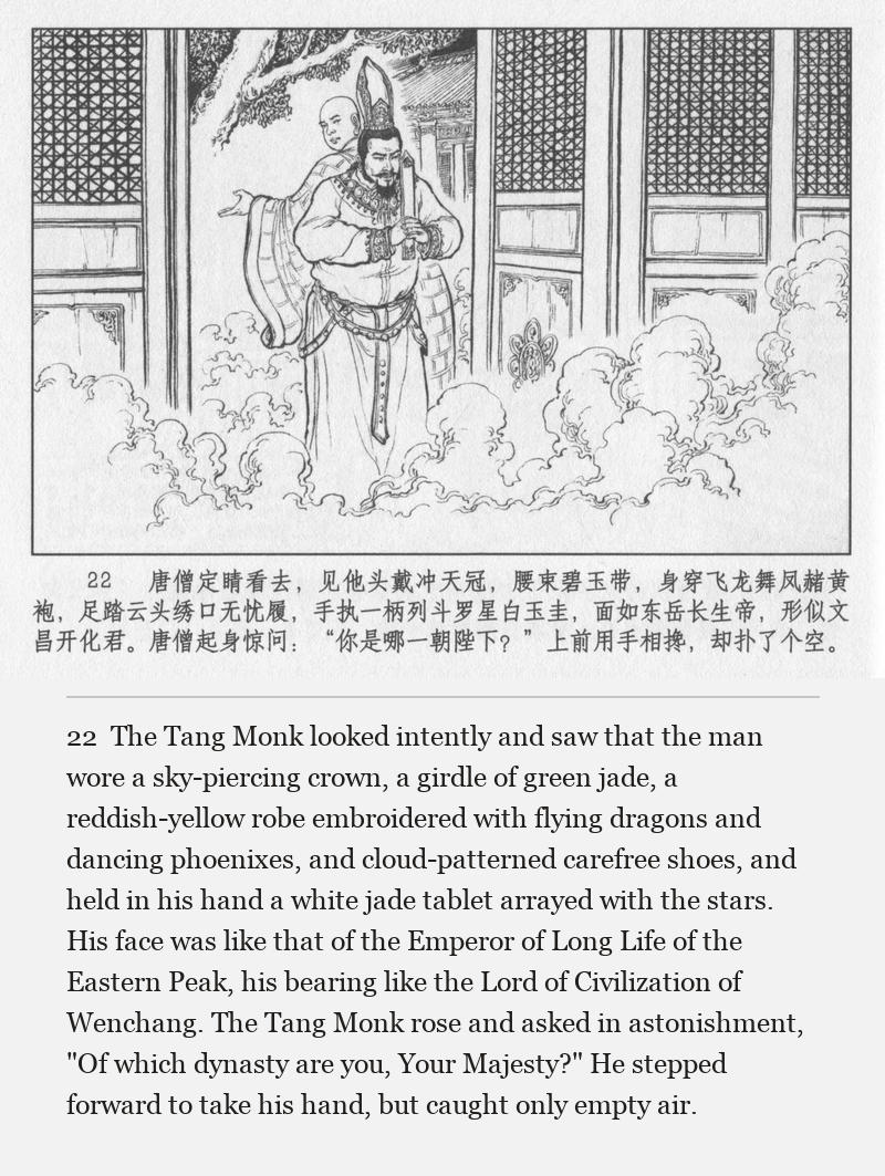 The Tang Monk looked intently and saw that the man wore a sky-piercing crown, a girdle of green jade, a reddish-yellow robe embroidered with flying dragons and dancing phoenixes, and cloud-patterned carefree shoes, and held in his hand a white jade tablet arrayed with the stars. His face was like that of the Emperor of Long Life of the Eastern Peak, his bearing like the Lord of Civilization of Wenchang. The Tang Monk rose and asked in astonishment, "Of which dynasty are you, Your Majesty?" He stepped forward to take his hand, but caught only empty air.