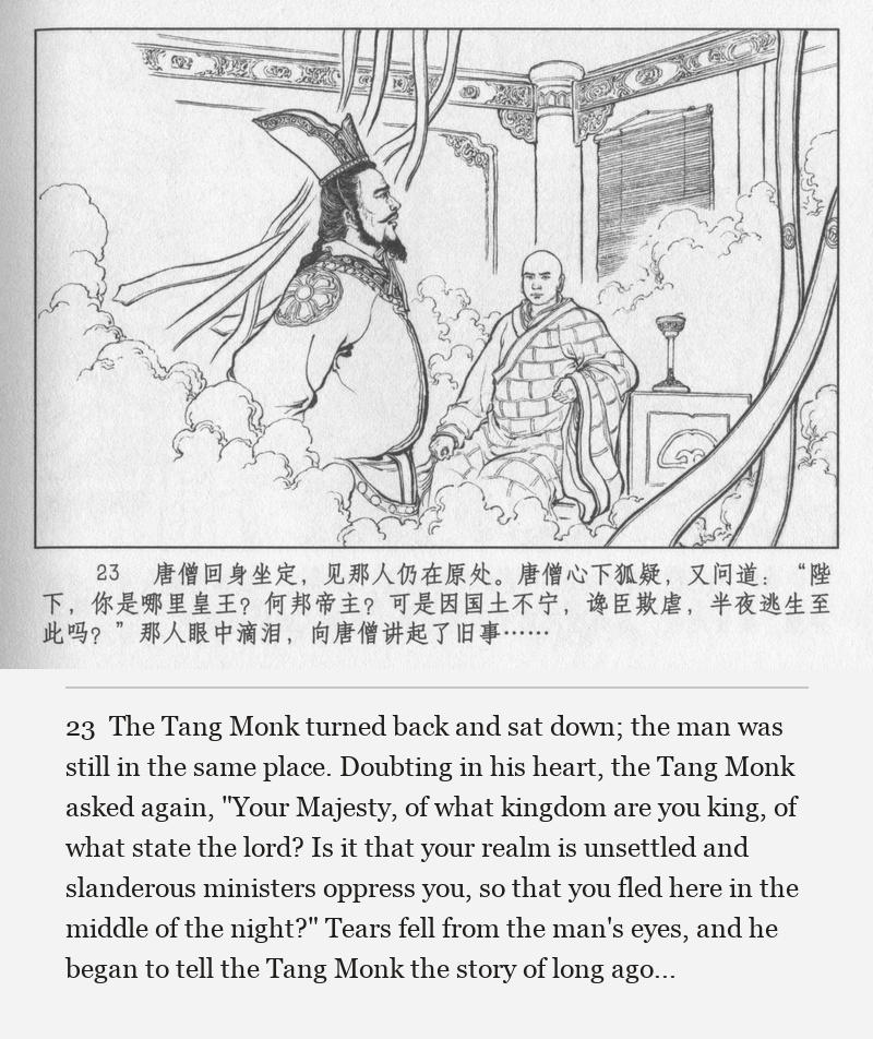 The Tang Monk turned back and sat down; the man was still in the same place. Doubting in his heart, the Tang Monk asked again, "Your Majesty, of what kingdom are you king, of what state the lord? Is it that your realm is unsettled and slanderous ministers oppress you, so that you fled here in the middle of the night?" Tears fell from the man's eyes, and he began to tell the Tang Monk the story of long ago...