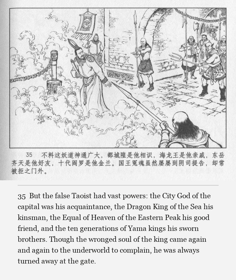 But the false Taoist had vast powers: the City God of the capital was his acquaintance, the Dragon King of the Sea his kinsman, the Equal of Heaven of the Eastern Peak his good friend, and the ten generations of Yama kings his sworn brothers. Though the wronged soul of the king came again and again to the underworld to complain, he was always turned away at the gate.