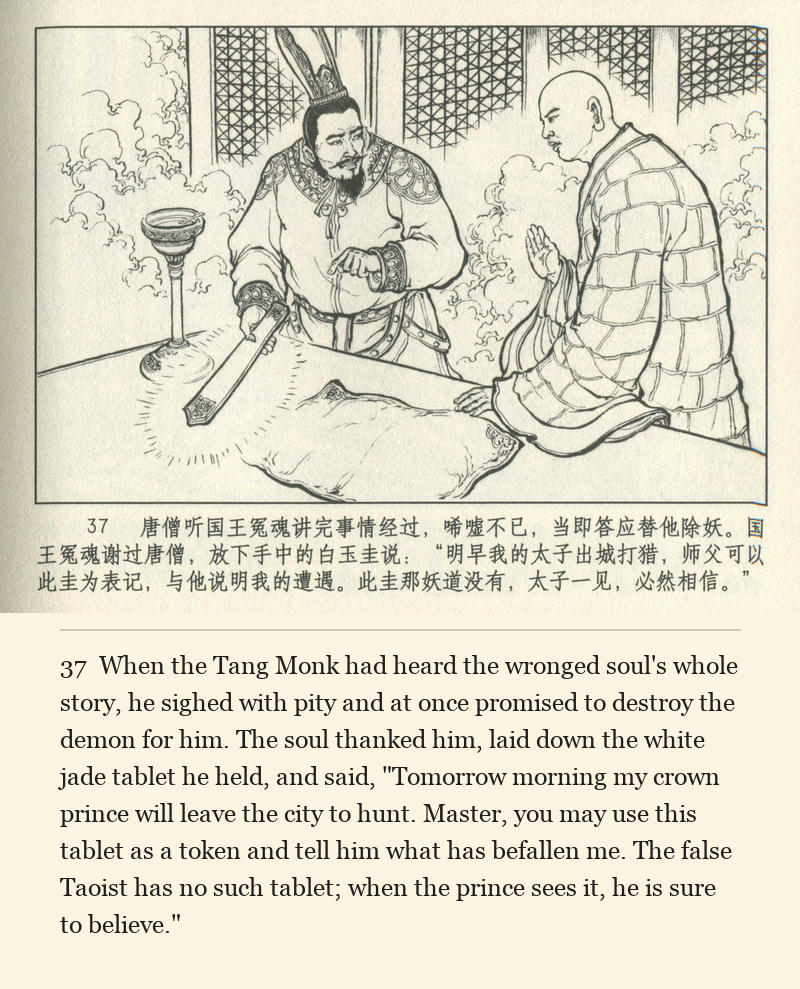 When the Tang Monk had heard the wronged soul's whole story, he sighed with pity and at once promised to destroy the demon for him. The soul thanked him, laid down the white jade tablet he held, and said, "Tomorrow morning my crown prince will leave the city to hunt. Master, you may use this tablet as a token and tell him what has befallen me. The false Taoist has no such tablet; when the prince sees it, he is sure to believe."