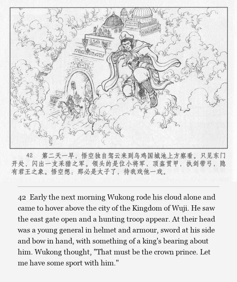 Early the next morning Wukong rode his cloud alone and came to hover above the city of the Kingdom of Wuji. He saw the east gate open and a hunting troop appear. At their head was a young general in helmet and armour, sword at his side and bow in hand, with something of a king's bearing about him. Wukong thought, "That must be the crown prince. Let me have some sport with him."