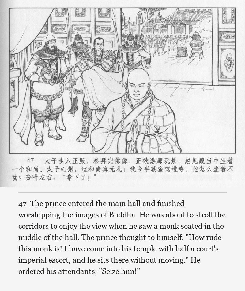 The prince entered the main hall and finished worshipping the images of Buddha. He was about to stroll the corridors to enjoy the view when he saw a monk seated in the middle of the hall. The prince thought to himself, "How rude this monk is! I have come into his temple with half a court's imperial escort, and he sits there without moving." He ordered his attendants, "Seize him!"