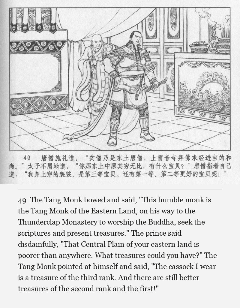 The Tang Monk bowed and said, "This humble monk is the Tang Monk of the Eastern Land, on his way to the Thunderclap Monastery to worship the Buddha, seek the scriptures and present treasures." The prince said disdainfully, "That Central Plain of your eastern land is poorer than anywhere. What treasures could you have?" The Tang Monk pointed at himself and said, "The cassock I wear is a treasure of the third rank. And there are still better treasures of the second rank and the first!"