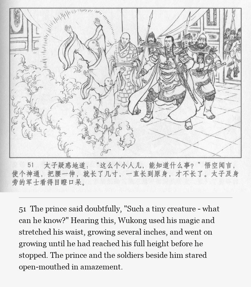 The prince said doubtfully, "Such a tiny creature - what can he know?" Hearing this, Wukong used his magic and stretched his waist, growing several inches, and went on growing until he had reached his full height before he stopped. The prince and the soldiers beside him stared open-mouthed in amazement.