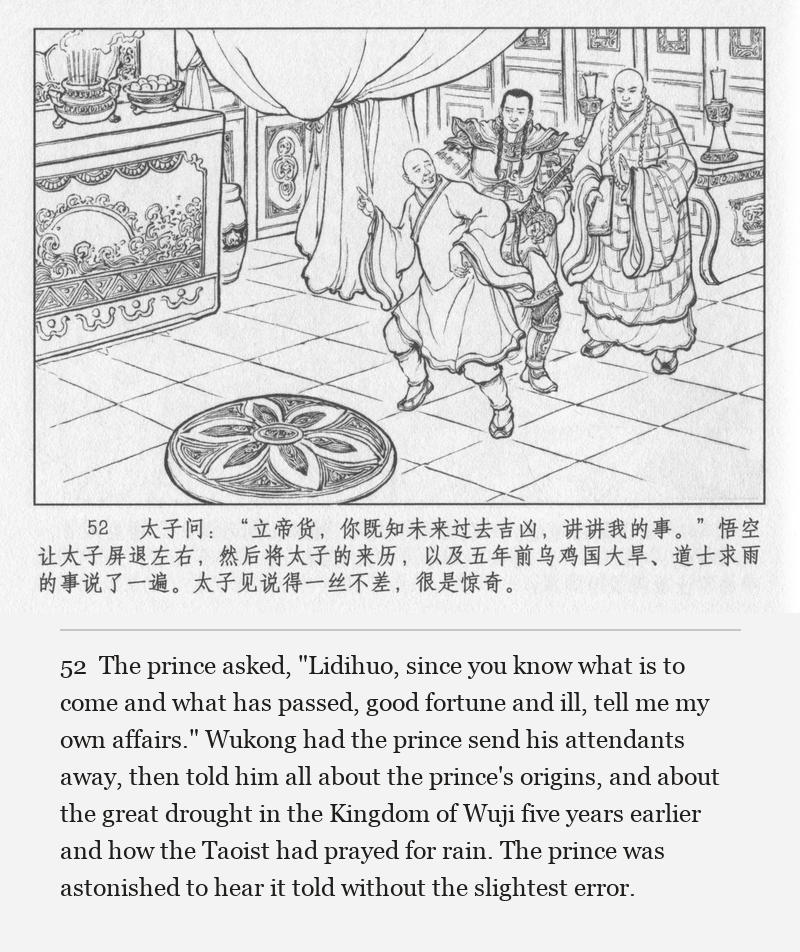 The prince asked, "Lidihuo, since you know what is to come and what has passed, good fortune and ill, tell me my own affairs." Wukong had the prince send his attendants away, then told him all about the prince's origins, and about the great drought in the Kingdom of Wuji five years earlier and how the Taoist had prayed for rain. The prince was astonished to hear it told without the slightest error.