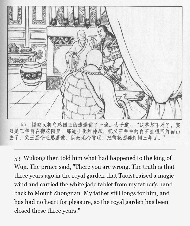 Wukong then told him what had happened to the king of Wuji. The prince said, "There you are wrong. The truth is that three years ago in the royal garden that Taoist raised a magic wind and carried the white jade tablet from my father's hand back to Mount Zhongnan. My father still longs for him, and has had no heart for pleasure, so the royal garden has been closed these three years."
