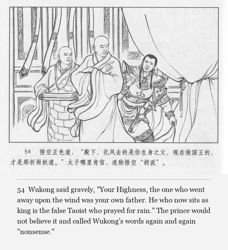 Wukong said gravely, "Your Highness, the one who went away upon the wind was your own father. He who now sits as king is the false Taoist who prayed for rain." The prince would not believe it and called Wukong's words again and again "nonsense."