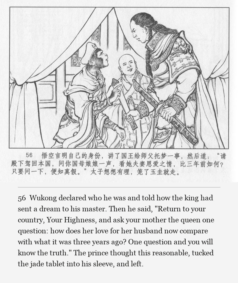 Wukong declared who he was and told how the king had sent a dream to his master. Then he said, "Return to your country, Your Highness, and ask your mother the queen one question: how does her love for her husband now compare with what it was three years ago? One question and you will know the truth." The prince thought this reasonable, tucked the jade tablet into his sleeve, and left.