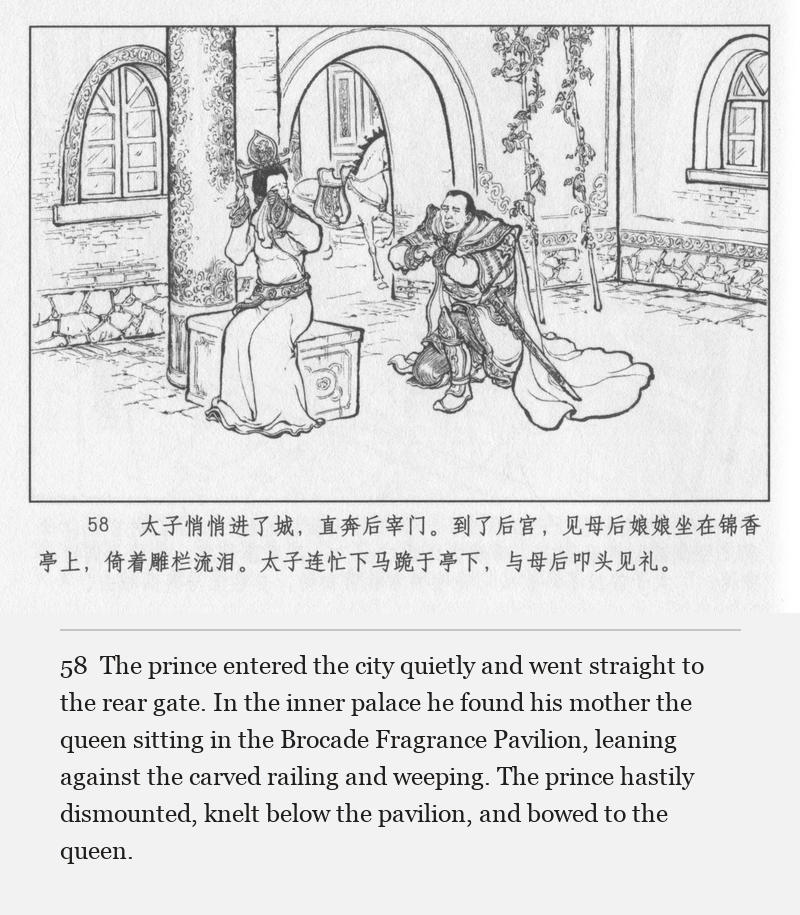 The prince entered the city quietly and went straight to the rear gate. In the inner palace he found his mother the queen sitting in the Brocade Fragrance Pavilion, leaning against the carved railing and weeping. The prince hastily dismounted, knelt below the pavilion, and bowed to the queen.